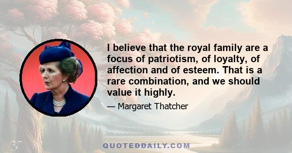 I believe that the royal family are a focus of patriotism, of loyalty, of affection and of esteem. That is a rare combination, and we should value it highly.