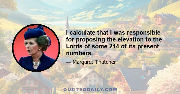 I calculate that I was responsible for proposing the elevation to the Lords of some 214 of its present numbers.