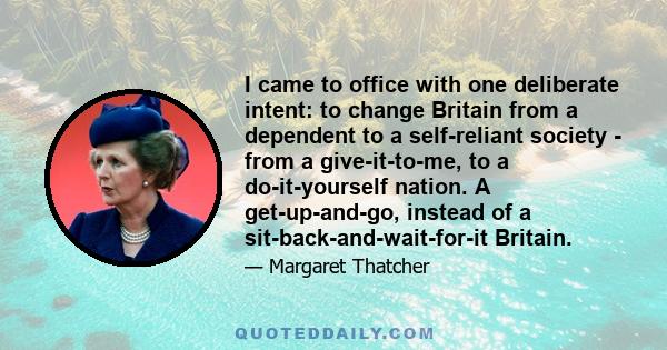 I came to office with one deliberate intent: to change Britain from a dependent to a self-reliant society - from a give-it-to-me, to a do-it-yourself nation. A get-up-and-go, instead of a sit-back-and-wait-for-it