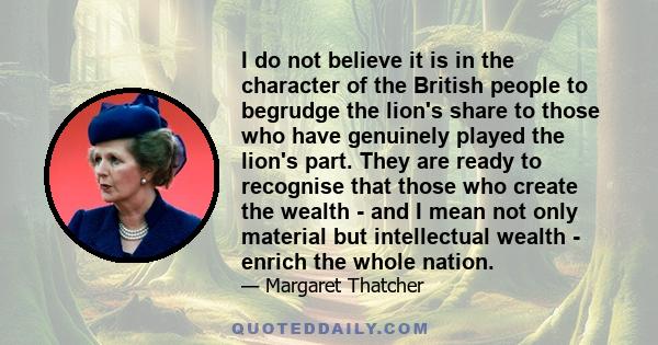 I do not believe it is in the character of the British people to begrudge the lion's share to those who have genuinely played the lion's part. They are ready to recognise that those who create the wealth - and I mean