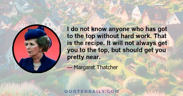 I do not know anyone who has got to the top without hard work. That is the recipe. It will not always get you to the top, but should get you pretty near.