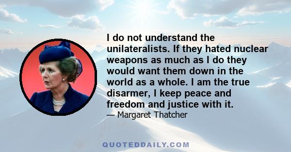 I do not understand the unilateralists. If they hated nuclear weapons as much as I do they would want them down in the world as a whole. I am the true disarmer, I keep peace and freedom and justice with it.