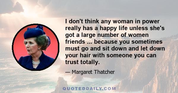 I don't think any woman in power really has a happy life unless she's got a large number of women friends ... because you sometimes must go and sit down and let down your hair with someone you can trust totally.