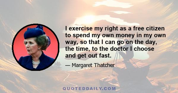 I exercise my right as a free citizen to spend my own money in my own way, so that I can go on the day, the time, to the doctor I choose and get out fast.