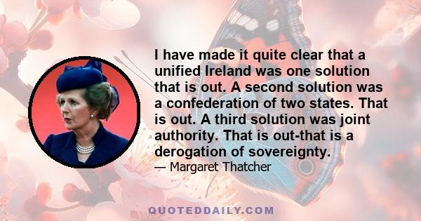 I have made it quite clear that a unified Ireland was one solution that is out. A second solution was a confederation of two states. That is out. A third solution was joint authority. That is out-that is a derogation of 