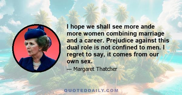 I hope we shall see more ande more women combining marriage and a career. Prejudice against this dual role is not confined to men. I regret to say, it comes from our own sex.