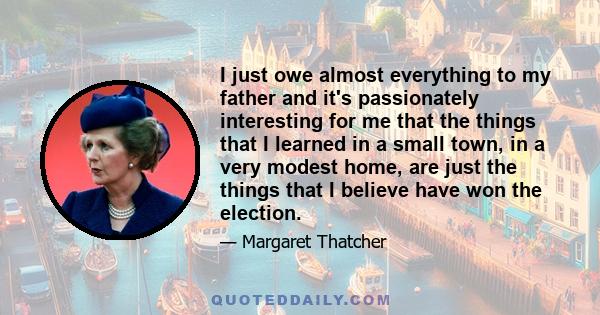 I just owe almost everything to my father and it's passionately interesting for me that the things that I learned in a small town, in a very modest home, are just the things that I believe have won the election.