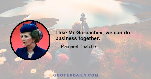 I like Mr Gorbachev, we can do business together.