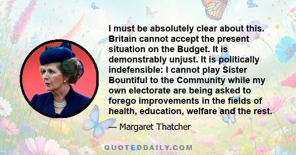 I must be absolutely clear about this. Britain cannot accept the present situation on the Budget. It is demonstrably unjust. It is politically indefensible: I cannot play Sister Bountiful to the Community while my own