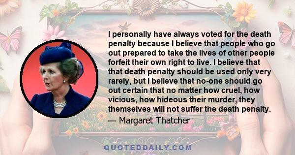 I personally have always voted for the death penalty because I believe that people who go out prepared to take the lives of other people forfeit their own right to live. I believe that that death penalty should be used