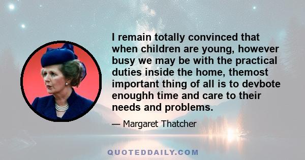 I remain totally convinced that when children are young, however busy we may be with the practical duties inside the home, themost important thing of all is to devbote enoughh time and care to their needs and problems.