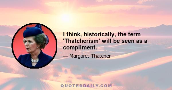 I think, historically, the term 'Thatcherism' will be seen as a compliment.