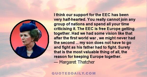 I think our support for the EEC has been very half-hearted. You really cannot join any group of nations and spend all your time criticising it. The EEC is free Europe getting together. Had we had some vision like that