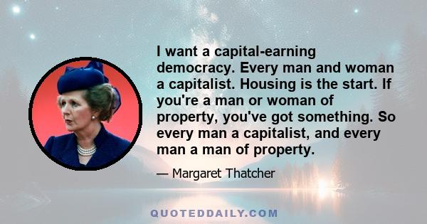 I want a capital-earning democracy. Every man and woman a capitalist. Housing is the start. If you're a man or woman of property, you've got something. So every man a capitalist, and every man a man of property.