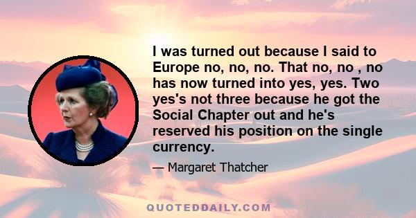 I was turned out because I said to Europe no, no, no. That no, no , no has now turned into yes, yes. Two yes's not three because he got the Social Chapter out and he's reserved his position on the single currency.