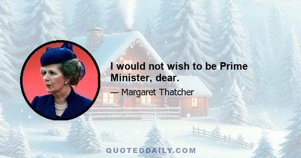 I would not wish to be Prime Minister, dear.