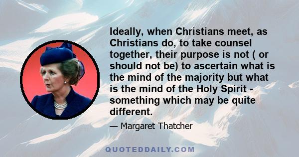 Ideally, when Christians meet, as Christians do, to take counsel together, their purpose is not ( or should not be) to ascertain what is the mind of the majority but what is the mind of the Holy Spirit - something which 