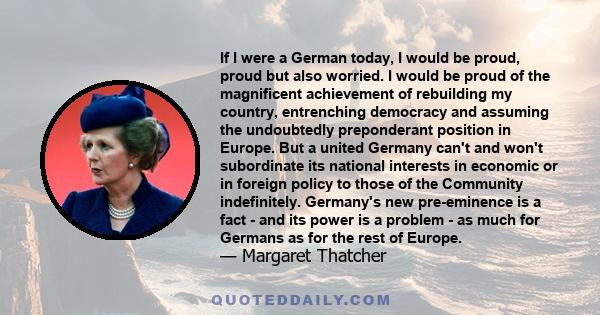 If I were a German today, I would be proud, proud but also worried. I would be proud of the magnificent achievement of rebuilding my country, entrenching democracy and assuming the undoubtedly preponderant position in