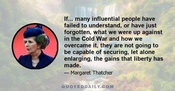 If... many influential people have failed to understand, or have just forgotten, what we were up against in the Cold War and how we overcame it, they are not going to be capable of securing, let alone enlarging, the