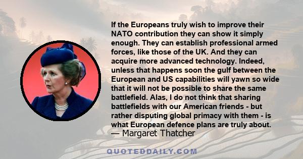 If the Europeans truly wish to improve their NATO contribution they can show it simply enough. They can establish professional armed forces, like those of the UK. And they can acquire more advanced technology. Indeed,