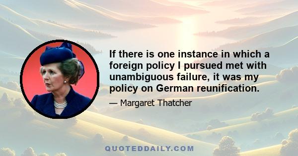 If there is one instance in which a foreign policy I pursued met with unambiguous failure, it was my policy on German reunification.