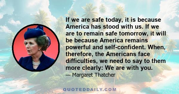 If we are safe today, it is because America has stood with us. If we are to remain safe tomorrow, it will be because America remains powerful and self-confident. When, therefore, the Americans face difficulties, we need 