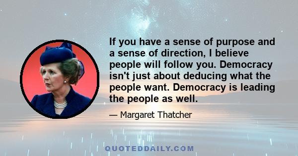 If you have a sense of purpose and a sense of direction, I believe people will follow you. Democracy isn't just about deducing what the people want. Democracy is leading the people as well.