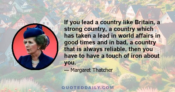 If you lead a country like Britain, a strong country, a country which has taken a lead in world affairs in good times and in bad, a country that is always reliable, then you have to have a touch of iron about you.