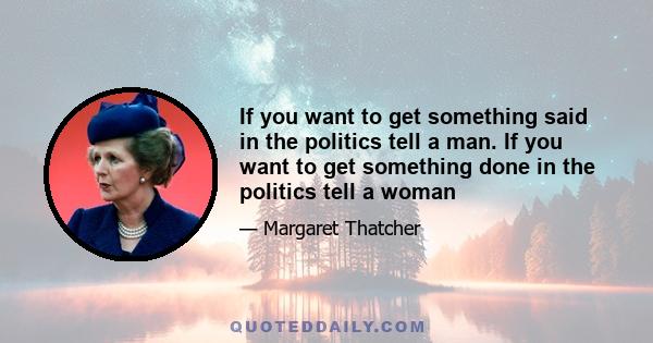 If you want to get something said in the politics tell a man. If you want to get something done in the politics tell a woman