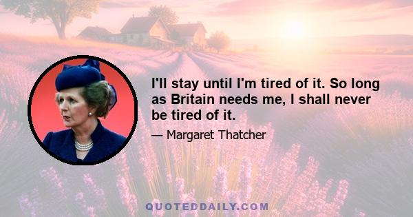 I'll stay until I'm tired of it. So long as Britain needs me, I shall never be tired of it.