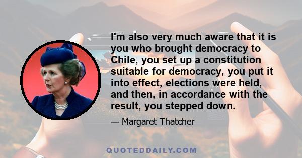 I'm also very much aware that it is you who brought democracy to Chile, you set up a constitution suitable for democracy, you put it into effect, elections were held, and then, in accordance with the result, you stepped 