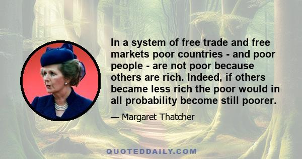 In a system of free trade and free markets poor countries - and poor people - are not poor because others are rich. Indeed, if others became less rich the poor would in all probability become still poorer.