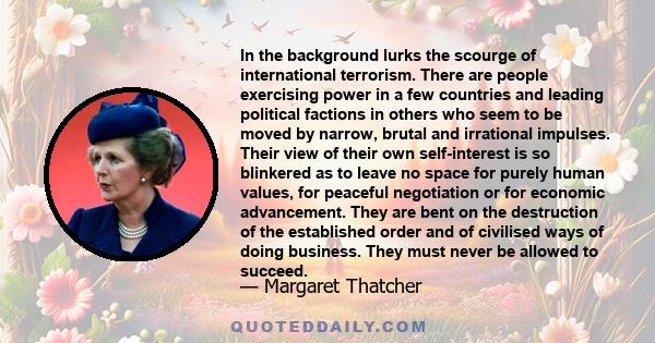 In the background lurks the scourge of international terrorism. There are people exercising power in a few countries and leading political factions in others who seem to be moved by narrow, brutal and irrational