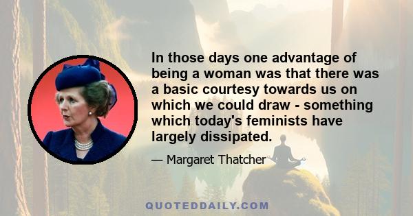 In those days one advantage of being a woman was that there was a basic courtesy towards us on which we could draw - something which today's feminists have largely dissipated.