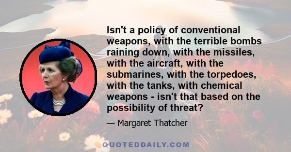 Isn't a policy of conventional weapons, with the terrible bombs raining down, with the missiles, with the aircraft, with the submarines, with the torpedoes, with the tanks, with chemical weapons - isn't that based on