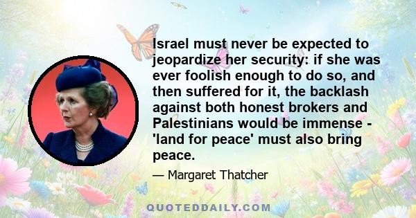 Israel must never be expected to jeopardize her security: if she was ever foolish enough to do so, and then suffered for it, the backlash against both honest brokers and Palestinians would be immense - 'land for peace'