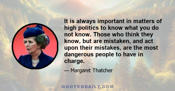 It is always important in matters of high politics to know what you do not know. Those who think they know, but are mistaken, and act upon their mistakes, are the most dangerous people to have in charge.