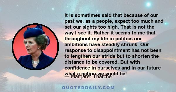 It is sometimes said that because of our past we, as a people, expect too much and set our sights too high. That is not the way I see it. Rather it seems to me that throughout my life in politics our ambitions have