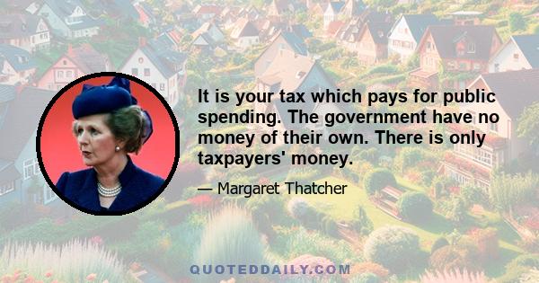 It is your tax which pays for public spending. The government have no money of their own. There is only taxpayers' money.