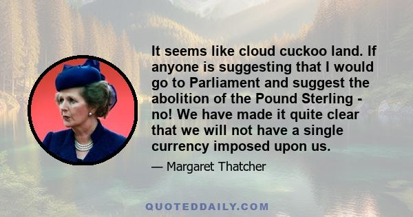 It seems like cloud cuckoo land. If anyone is suggesting that I would go to Parliament and suggest the abolition of the Pound Sterling - no! We have made it quite clear that we will not have a single currency imposed