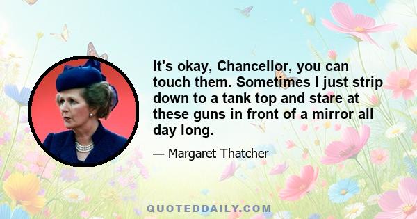 It's okay, Chancellor, you can touch them. Sometimes I just strip down to a tank top and stare at these guns in front of a mirror all day long.