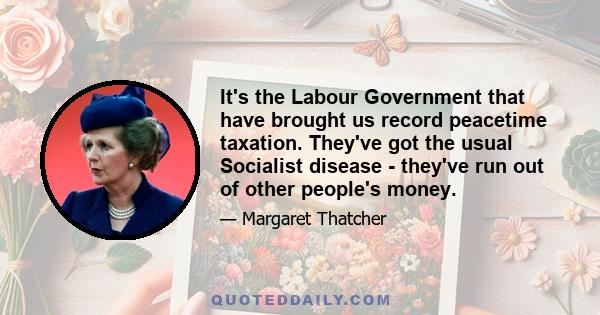 It's the Labour Government that have brought us record peacetime taxation. They've got the usual Socialist disease - they've run out of other people's money.