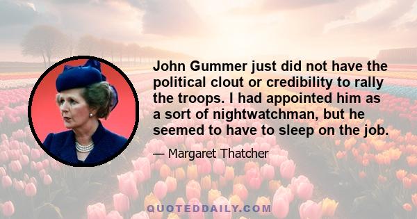 John Gummer just did not have the political clout or credibility to rally the troops. I had appointed him as a sort of nightwatchman, but he seemed to have to sleep on the job.