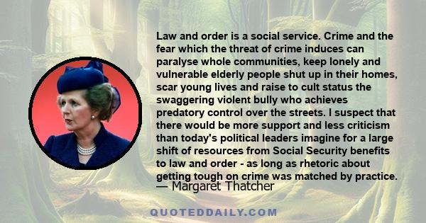 Law and order is a social service. Crime and the fear which the threat of crime induces can paralyse whole communities, keep lonely and vulnerable elderly people shut up in their homes, scar young lives and raise to