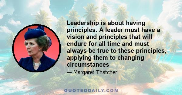 Leadership is about having principles. A leader must have a vision and principles that will endure for all time and must always be true to these principles, applying them to changing circumstances