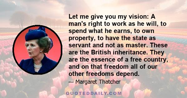 Let me give you my vision: A man's right to work as he will, to spend what he earns, to own property, to have the state as servant and not as master. These are the British inheritance. They are the essence of a free