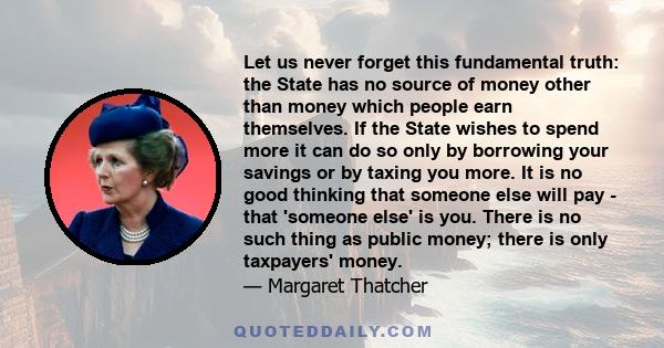 Let us never forget this fundamental truth: the State has no source of money other than money which people earn themselves. If the State wishes to spend more it can do so only by borrowing your savings or by taxing you