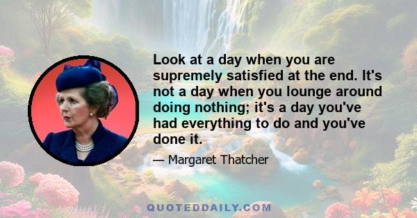 Look at a day when you are supremely satisfied at the end. It's not a day when you lounge around doing nothing; it's a day you've had everything to do and you've done it.