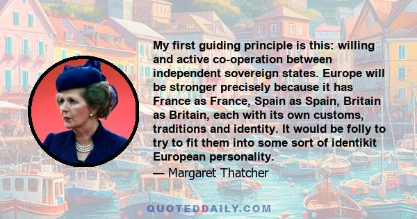 My first guiding principle is this: willing and active co-operation between independent sovereign states. Europe will be stronger precisely because it has France as France, Spain as Spain, Britain as Britain, each with