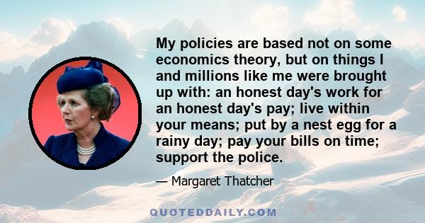 My policies are based not on some economics theory, but on things I and millions like me were brought up with: an honest day's work for an honest day's pay; live within your means; put by a nest egg for a rainy day; pay 